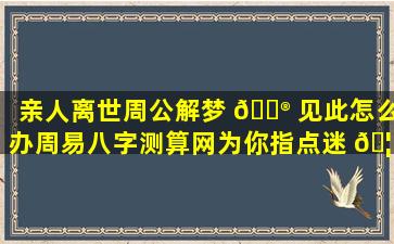 亲人离世周公解梦 💮 见此怎么办周易八字测算网为你指点迷 🦁 津